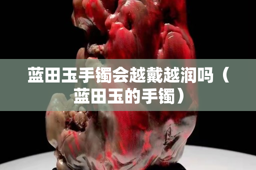 藍(lán)田玉手鐲會越戴越潤嗎（藍(lán)田玉的手鐲）