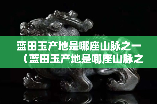 藍(lán)田玉產(chǎn)地是哪座山脈之一（藍(lán)田玉產(chǎn)地是哪座山脈之一啊）