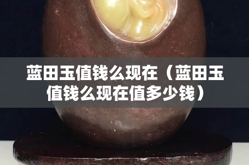 藍田玉值錢么現在（藍田玉值錢么現在值多少錢）