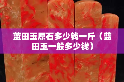 藍田玉原石多少錢一斤（藍田玉一般多少錢）