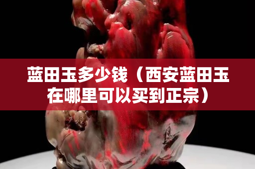藍田玉多少錢（西安藍田玉在哪里可以買到正宗）