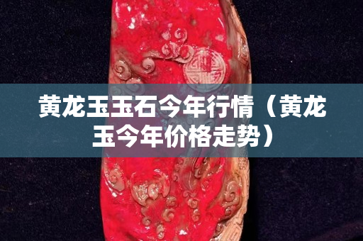黃龍玉玉石今年行情（黃龍玉今年價格走勢）