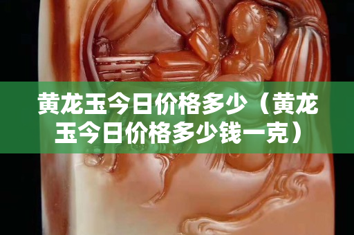黃龍玉今日價(jià)格多少（黃龍玉今日價(jià)格多少錢一克）