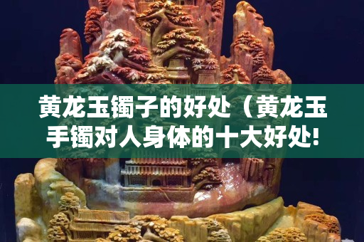 黃龍玉鐲子的好處（黃龍玉手鐲對人身體的十大好處!）