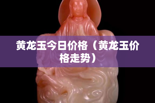 黃龍玉今日價格（黃龍玉價格走勢）