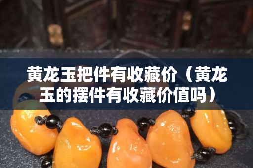 黃龍玉把件有收藏價（黃龍玉的擺件有收藏價值嗎）