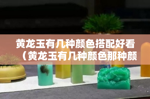 黃龍玉有幾種顏色搭配好看（黃龍玉有幾種顏色那種顏色最好）