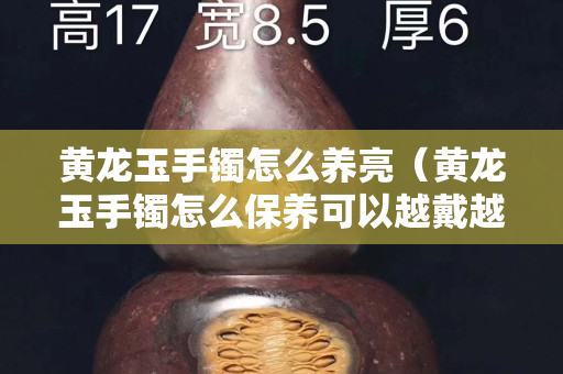 黃龍玉手鐲怎么養亮（黃龍玉手鐲怎么保養可以越戴越透）