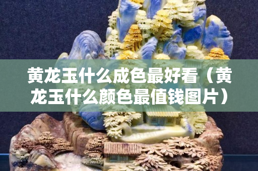 黃龍玉什么成色最好看（黃龍玉什么顏色最值錢圖片）