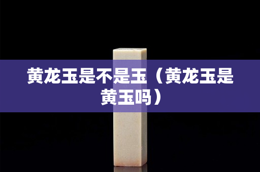 黃龍玉是不是玉（黃龍玉是黃玉嗎）