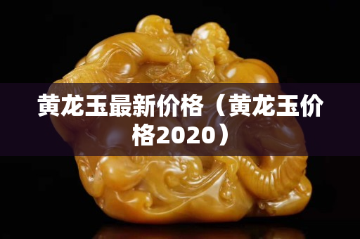 黃龍玉最新價格（黃龍玉價格2020）