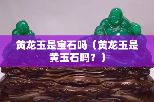 黃龍玉是寶石嗎（黃龍玉是黃玉石嗎？）