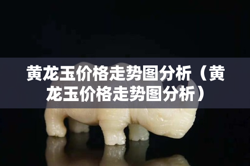 黃龍玉價格走勢圖分析（黃龍玉價格走勢圖分析）