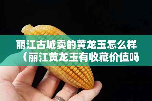 麗江古城賣的黃龍玉怎么樣（麗江黃龍玉有收藏價值嗎）