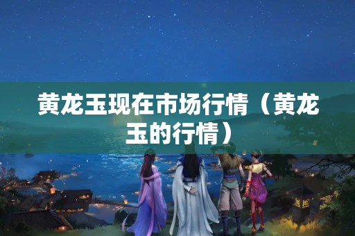 黃龍玉現(xiàn)在市場(chǎng)行情（黃龍玉的行情）