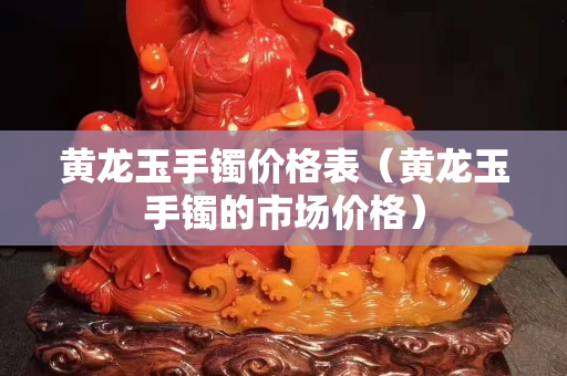 黃龍玉手鐲價格表（黃龍玉手鐲的市場價格）