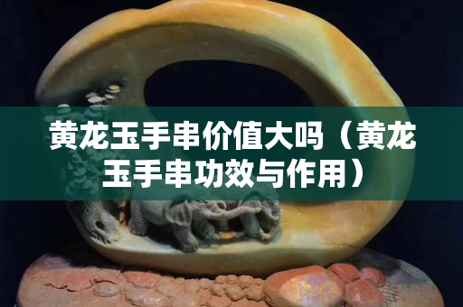 黃龍玉手串價值大嗎（黃龍玉手串功效與作用）