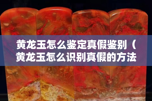 黃龍玉怎么鑒定真假鑒別（黃龍玉怎么識別真假的方法）