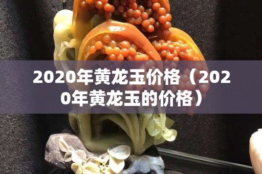 2020年黃龍玉價格（2020年黃龍玉的價格）