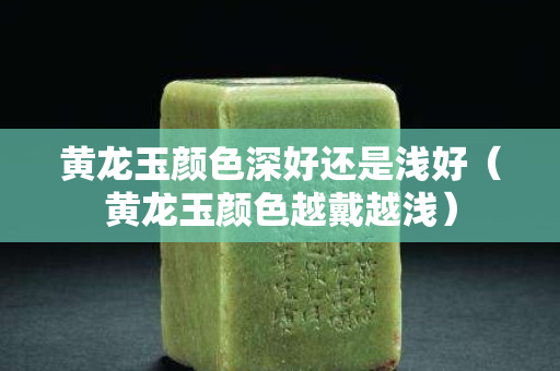 黃龍玉顏色深好還是淺好（黃龍玉顏色越戴越淺）