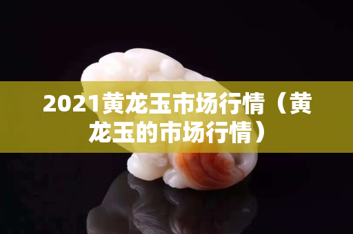 2021黃龍玉市場行情（黃龍玉的市場行情）