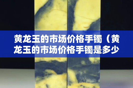 黃龍玉的市場價格手鐲（黃龍玉的市場價格手鐲是多少）