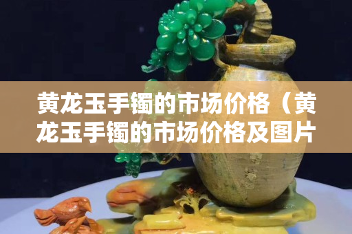 黃龍玉手鐲的市場價格（黃龍玉手鐲的市場價格及圖片）