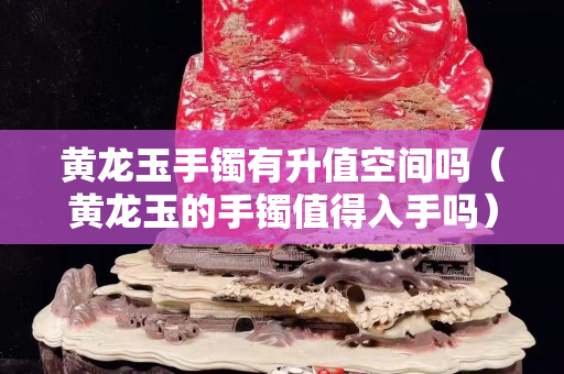 黃龍玉手鐲有升值空間嗎（黃龍玉的手鐲值得入手嗎）
