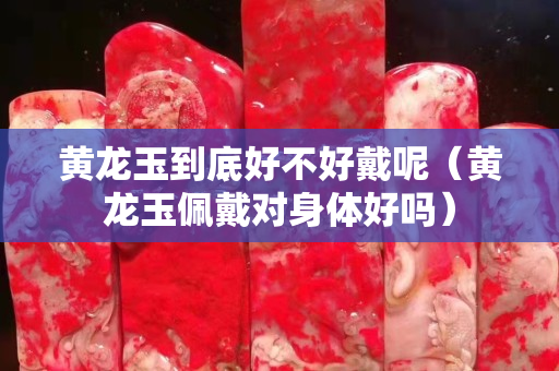 黃龍玉到底好不好戴呢（黃龍玉佩戴對身體好嗎）
