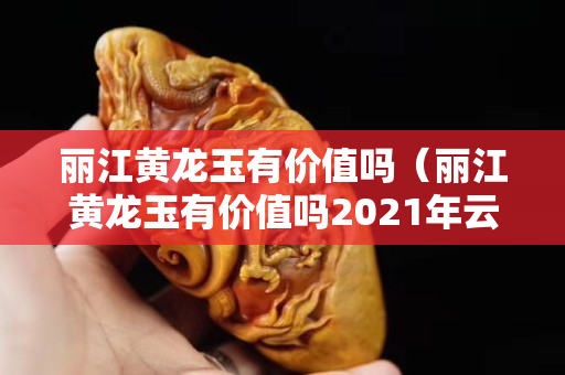 麗江黃龍玉有價值嗎（麗江黃龍玉有價值嗎2021年云南黃龍玉有政府監管嗎？）
