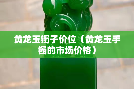 黃龍玉鐲子價位（黃龍玉手鐲的市場價格）