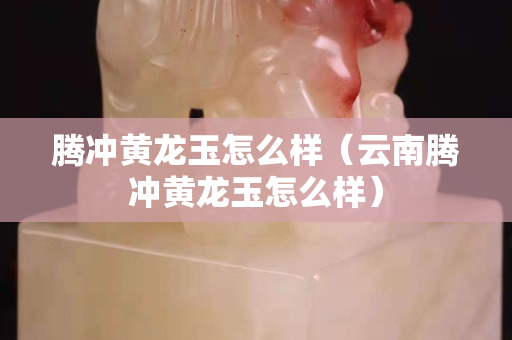 騰沖黃龍玉怎么樣（云南騰沖黃龍玉怎么樣）