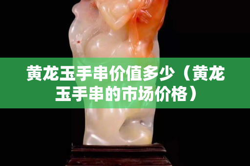 黃龍玉手串價值多少（黃龍玉手串的市場價格）