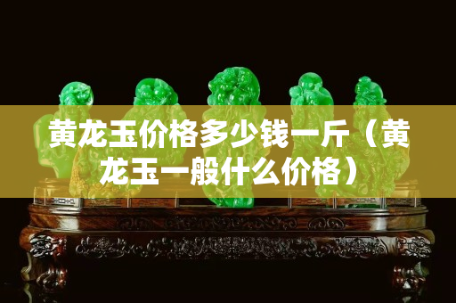 黃龍玉價(jià)格多少錢一斤（黃龍玉一般什么價(jià)格）