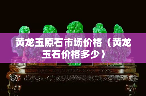 黃龍玉原石市場價格（黃龍玉石價格多少）