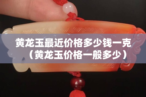 黃龍玉最近價格多少錢一克（黃龍玉價格一般多少）