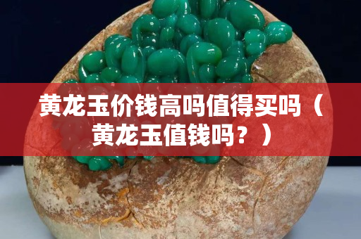 黃龍玉價(jià)錢高嗎值得買嗎（黃龍玉值錢嗎？）