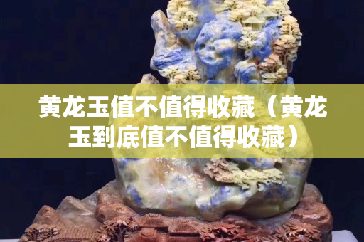 黃龍玉值不值得收藏（黃龍玉到底值不值得收藏）