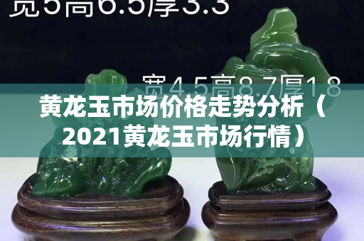 黃龍玉市場價格走勢分析（2021黃龍玉市場行情）