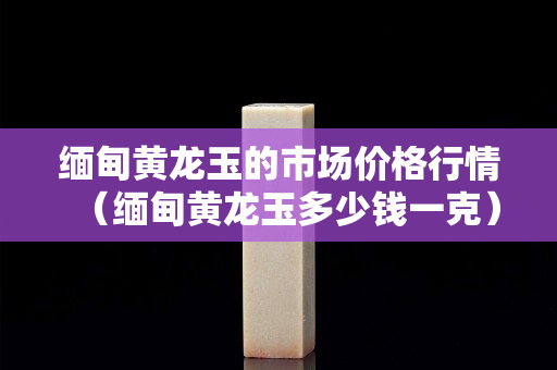 緬甸黃龍玉的市場價格行情（緬甸黃龍玉多少錢一克）