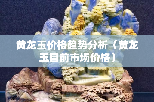 黃龍玉價格趨勢分析（黃龍玉目前市場價格）
