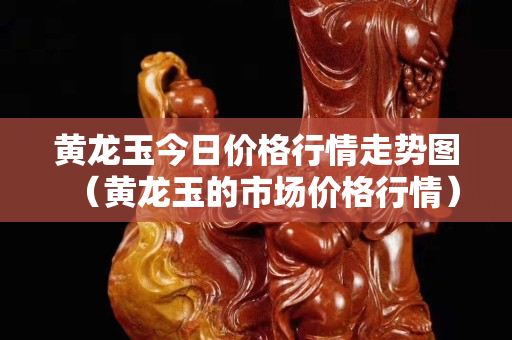 黃龍玉今日價(jià)格行情走勢(shì)圖（黃龍玉的市場(chǎng)價(jià)格行情）