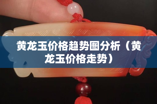 黃龍玉價格趨勢圖分析（黃龍玉價格走勢）