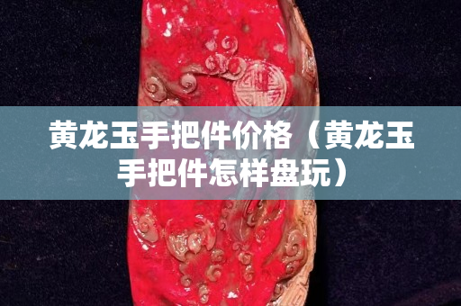 黃龍玉手把件價(jià)格（黃龍玉手把件怎樣盤(pán)玩）