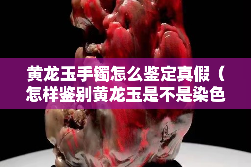 黃龍玉手鐲怎么鑒定真假（怎樣鑒別黃龍玉是不是染色的）