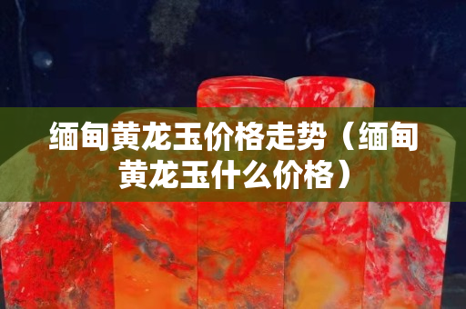 緬甸黃龍玉價格走勢（緬甸黃龍玉什么價格）