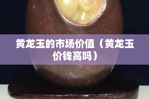 黃龍玉的市場價值（黃龍玉價錢高嗎）