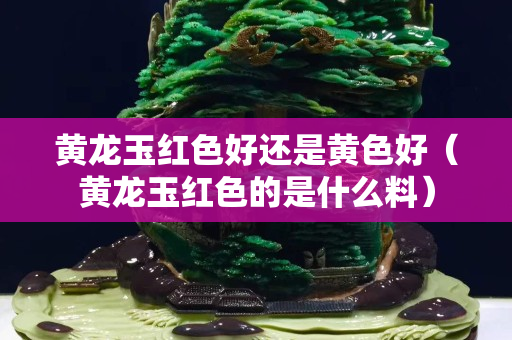 黃龍玉紅色好還是黃色好（黃龍玉紅色的是什么料）