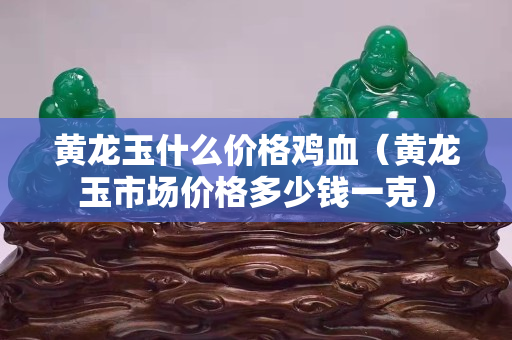 黃龍玉什么價格雞血（黃龍玉市場價格多少錢一克）