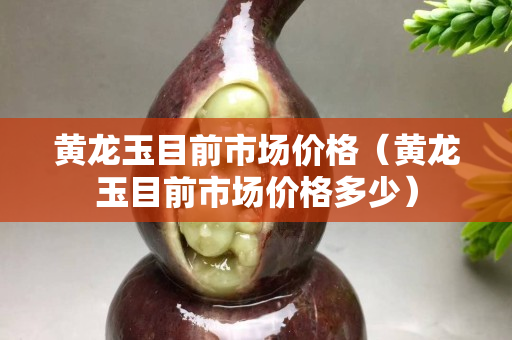 黃龍玉目前市場(chǎng)價(jià)格（黃龍玉目前市場(chǎng)價(jià)格多少）